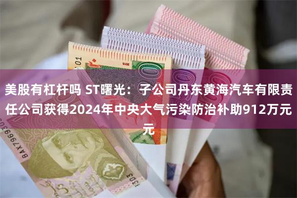 美股有杠杆吗 ST曙光：子公司丹东黄海汽车有限责任公司获得2024年中央大气污染防治补助912万元