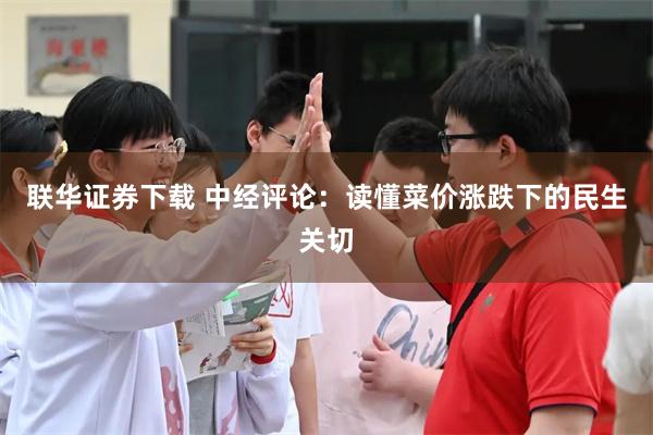 联华证券下载 中经评论：读懂菜价涨跌下的民生关切