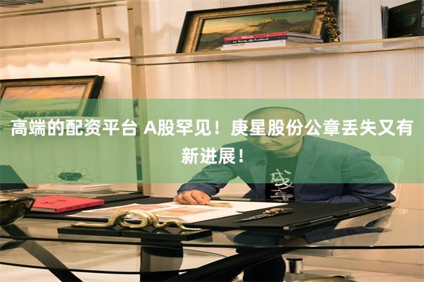 高端的配资平台 A股罕见！庚星股份公章丢失又有新进展！