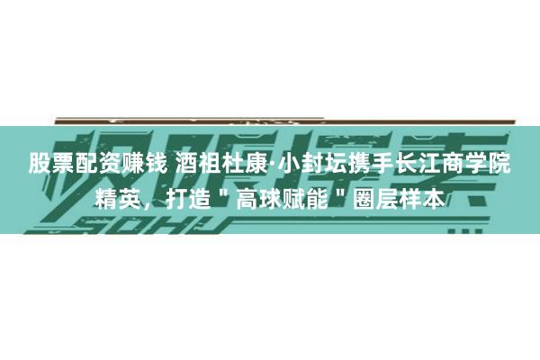 股票配资赚钱 酒祖杜康·小封坛携手长江商学院精英，打造＂高球