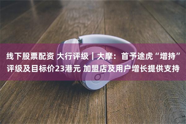 线下股票配资 大行评级｜大摩：首予途虎“增持”评级及目标价2