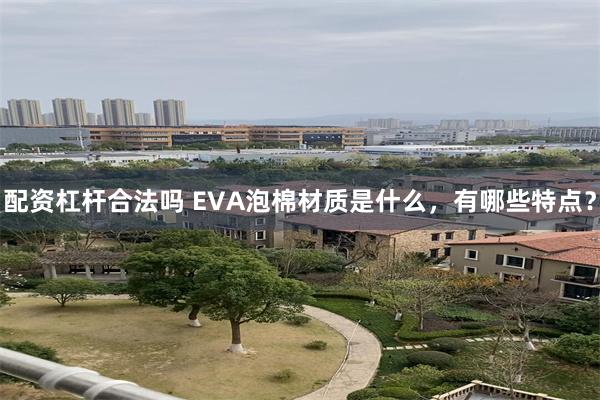 配资杠杆合法吗 EVA泡棉材质是什么，有哪些特点？