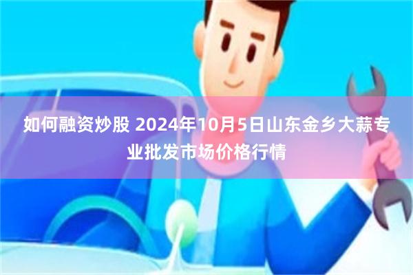 如何融资炒股 2024年10月5日山东金乡大蒜专业批发市场价