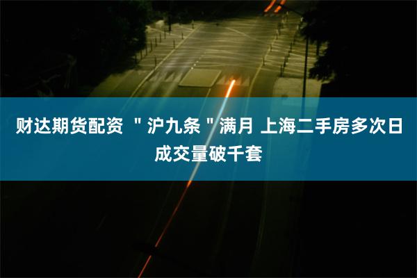 财达期货配资 ＂沪九条＂满月 上海二手房多次日成交量破千套