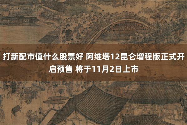 打新配市值什么股票好 阿维塔12昆仑增程版正式开启预售 将于