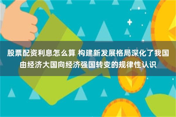 股票配资利息怎么算 构建新发展格局深化了我国由经济大国向经济强国转变的规律性认识