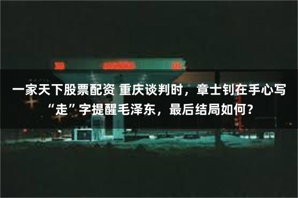 一家天下股票配资 重庆谈判时，章士钊在手心写“走”字提醒毛泽