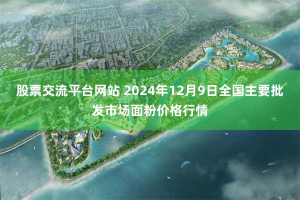 股票交流平台网站 2024年12月9日全国主要批发市场面粉价