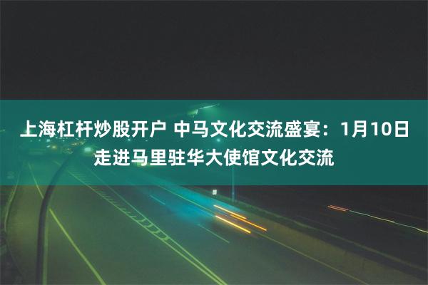 上海杠杆炒股开户 中马文化交流盛宴：1月10日走进马里驻华大