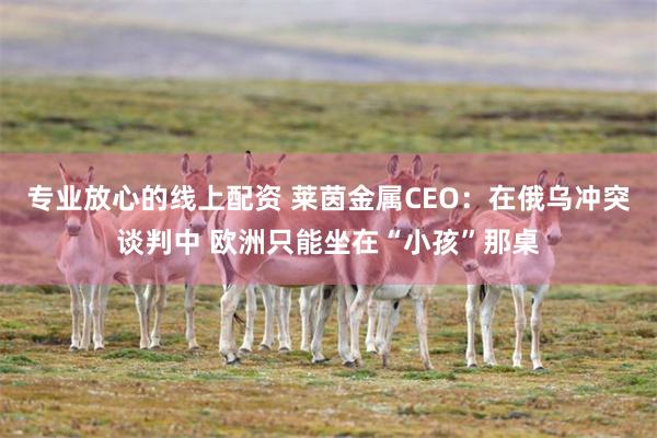 专业放心的线上配资 莱茵金属CEO：在俄乌冲突谈判中 欧洲只