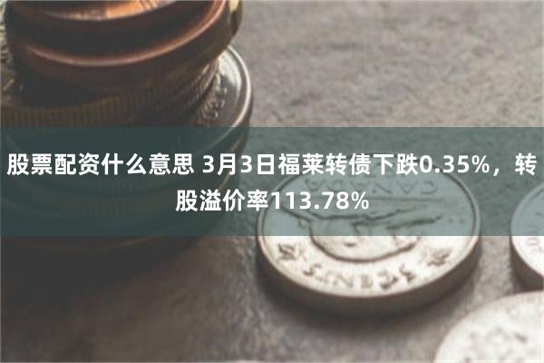 股票配资什么意思 3月3日福莱转债下跌0.35%，转股溢价率