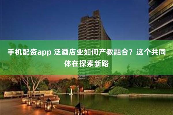 手机配资app 泛酒店业如何产教融合？这个共同体在探索新路